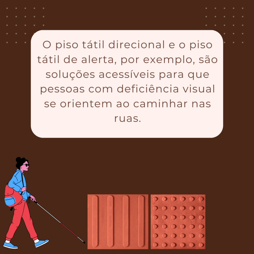 O piso tátil direcional e o piso tátil de alerta, por exemplo, são soluções acessíveis para que pessoas com deficiência visual se orientem ao caminhar nas ruas.